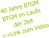 40 Jahre BTGM BTGM im Laufe der Zeit >>Link zum Video